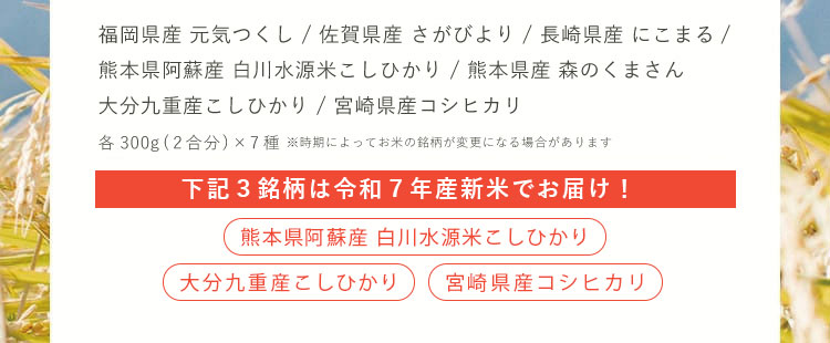福岡県産「元気つくし」、佐賀県産「さがびより」、長崎県産「にこまる」、熊本県阿蘇産「白川水源米こしひかり」、熊本県産「森のくまさん」、大分九重産「こしひかり」、宮崎県産「コシヒカリ」7種セット×300g（2合）※時期によってお米の銘柄が変更になる場合があります。[家族でシェアできる][精米したての新鮮なお米][豊富な銘柄から選べる]