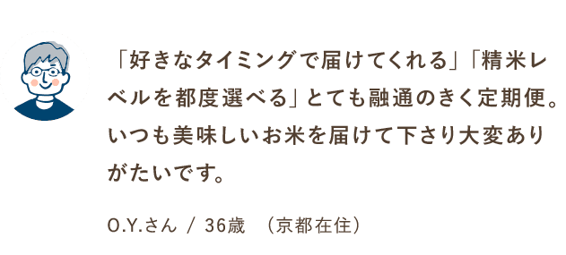 「好きなタイミングで届けてくれる」「精米レベルを都度選べる」とても融通のきく定期便。いつも美味しいお米を届けて下さり大変ありがたいです。O.Yさん/36歳（京都在住）