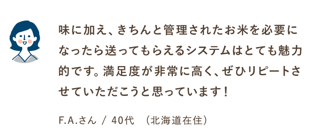 味に加え、きちんと管理されたお米を必要になったら送ってもらえるシステムはとても魅力的です。満足度が非常に高く、ぜひリピートさせていただいこうと思っています！F.Aさん/40代（北海道在住）