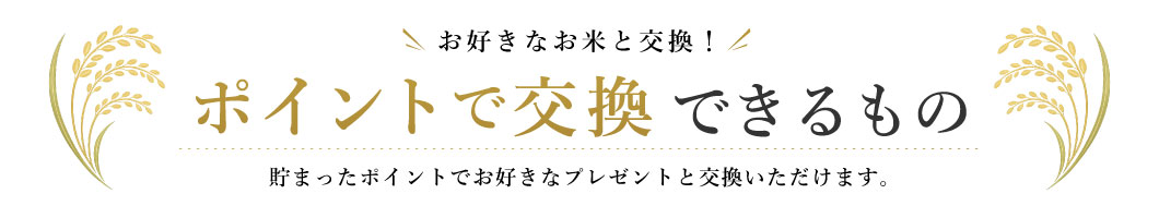 お好きなお米と交換！ポイントで交換できるもの 貯まったポイントでお好きなプレゼントと交換いただけます。